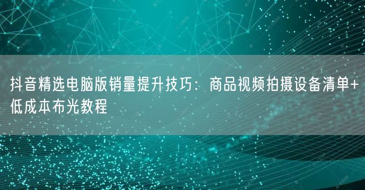 抖音精选电脑版销量提升技巧：商品视频拍摄设备清单+低成本布光教程