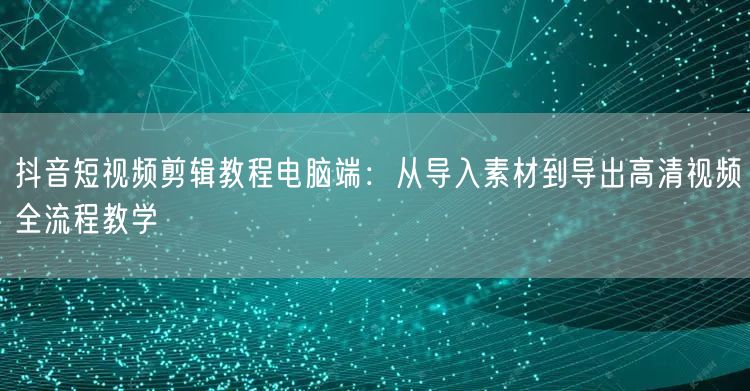 抖音短视频剪辑教程电脑端:从导入素材到导出高清视频全流程教学
