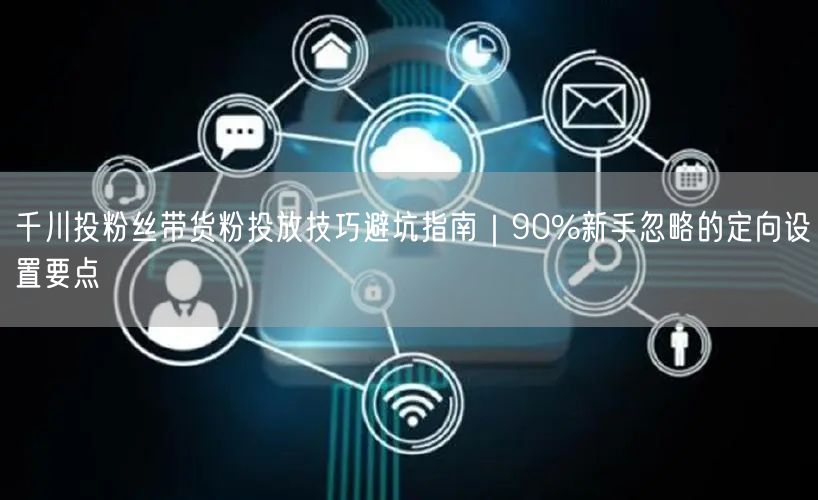 千川投粉丝带货粉投放技巧避坑指南｜90%新手忽略的定向设置要点