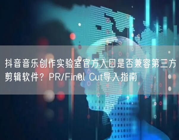 抖音音乐创作实验室官方入口是否兼容第三方剪辑软件?PR/Final Cut导入指