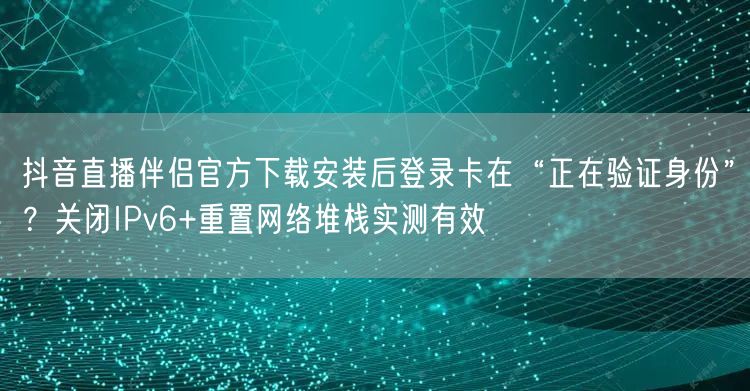 抖音直播伴侣官方下载安装后登录卡在“正在验证身份”？关闭IPv6+重置网络堆栈实