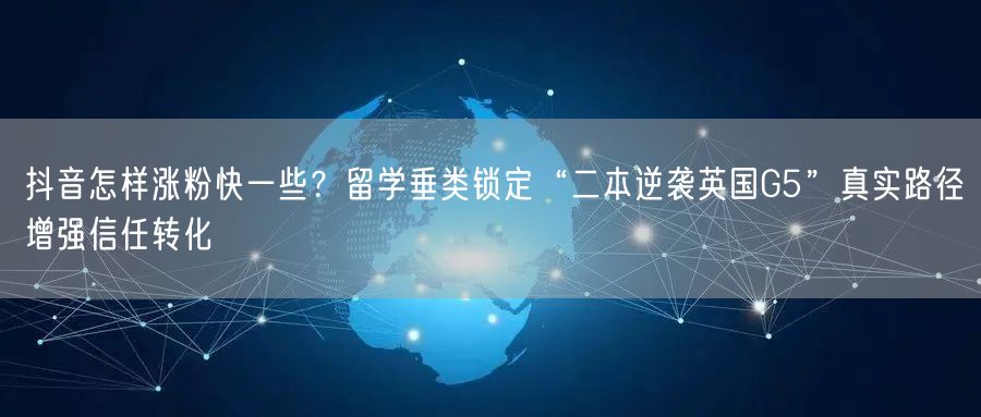 抖音怎样涨粉快一些？留学垂类锁定“二本逆袭英国G5”真实路径增强信任转化