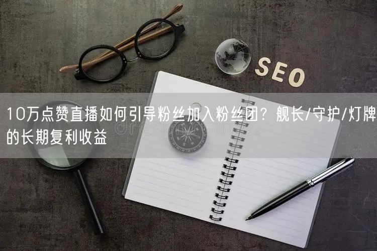 10万点赞直播如何引导粉丝加入粉丝团?舰长/守护/灯牌的长期复利收益