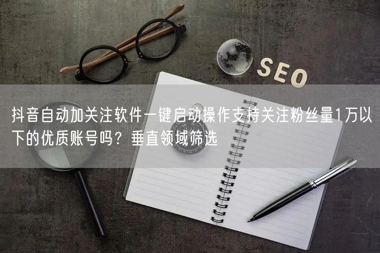 抖音自动加关注软件一键启动操作支持关注粉丝量1万以下的优质账号吗?垂直领域筛选