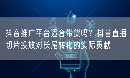 抖音推广平台适合带货吗?抖音直播切片投放对长尾转化的实际贡献