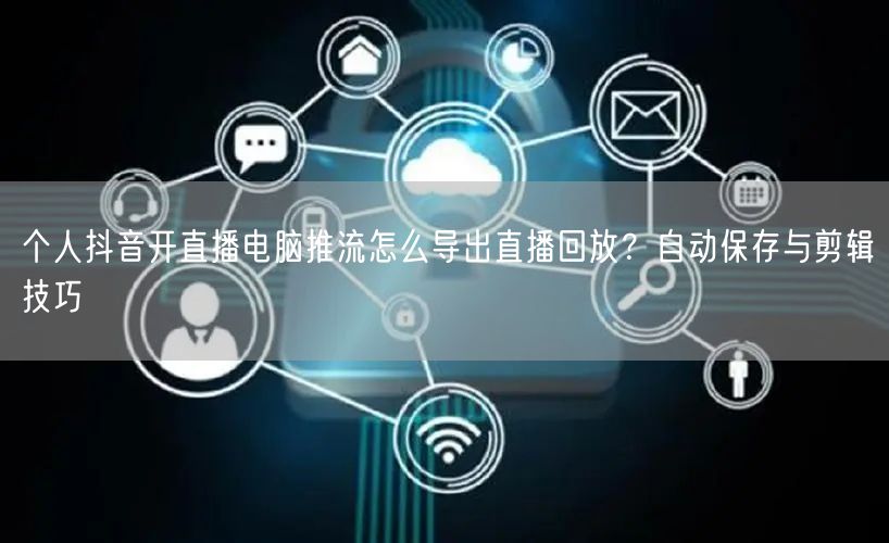 个人抖音开直播电脑推流怎么导出直播回放?自动保存与剪辑技巧