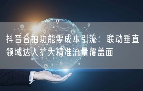 抖音合拍功能零成本引流:联动垂直领域达人扩大精准流量覆盖面