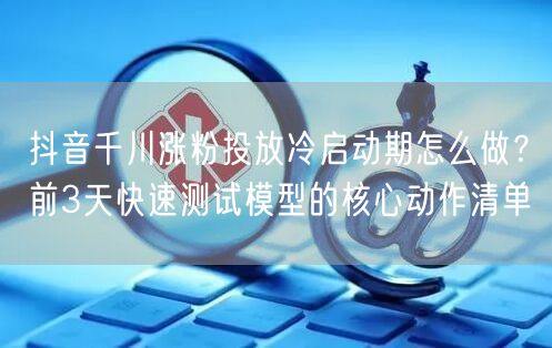 抖音千川涨粉投放冷启动期怎么做？前3天快速测试模型的核心动作清单