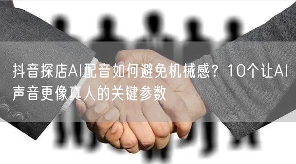 抖音探店AI配音如何避免机械感?10个让AI声音更像真人的关键参数