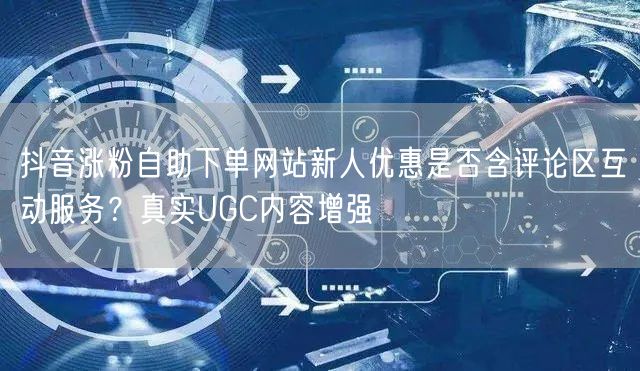 抖音涨粉自助下单网站新人优惠是否含评论区互动服务?真实UGC内容增强
