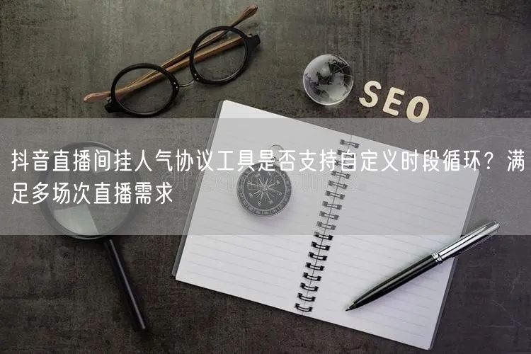 抖音直播间挂人气协议工具是否支持自定义时段循环？满足多场次直播需求