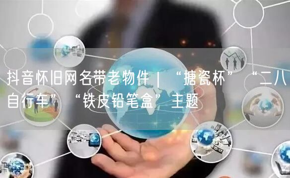 抖音怀旧网名带老物件｜“搪瓷杯”“二八自行车”“铁皮铅笔盒”主题