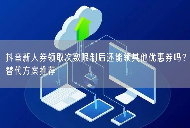 抖音新人券领取次数限制后还能领其他优惠券吗？替代方案推荐