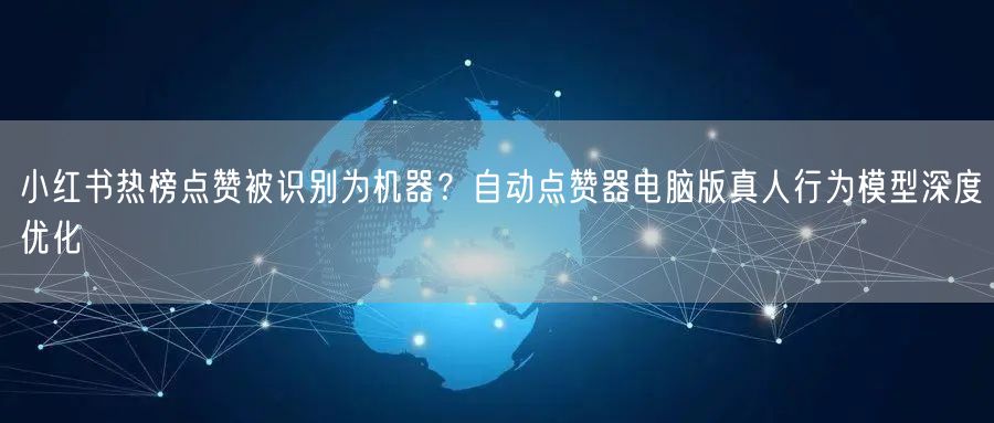 小红书热榜点赞被识别为机器？自动点赞器电脑版真人行为模型深度优化