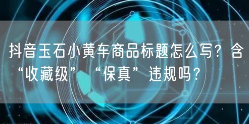 抖音玉石小黄车商品标题怎么写？含“收藏级”“保真”违规吗？
