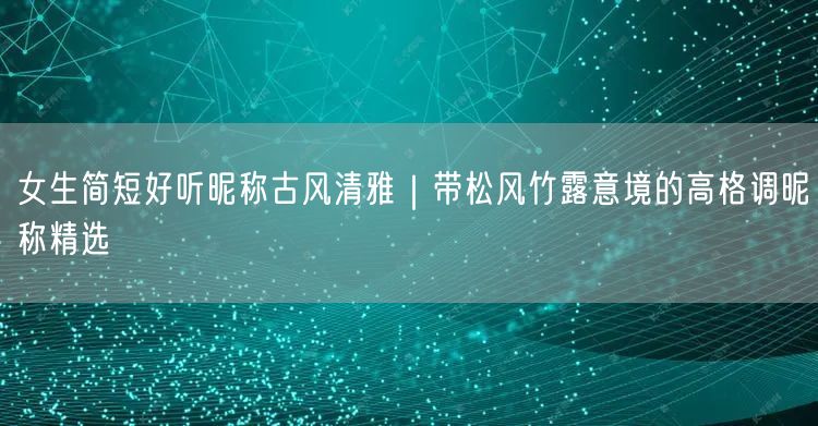 女生简短好听昵称古风清雅｜带松风竹露意境的高格调昵称精选