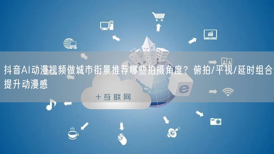 抖音AI动漫视频做城市街景推荐哪些拍摄角度？俯拍/平视/延时组合提升动漫感