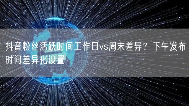 抖音粉丝活跃时间工作日vs周末差异?下午发布时间差异化设置