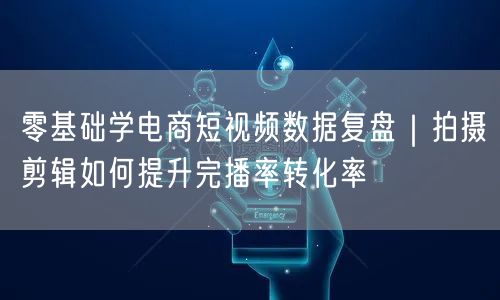 零基础学电商短视频数据复盘｜拍摄剪辑如何提升完播率转化率
