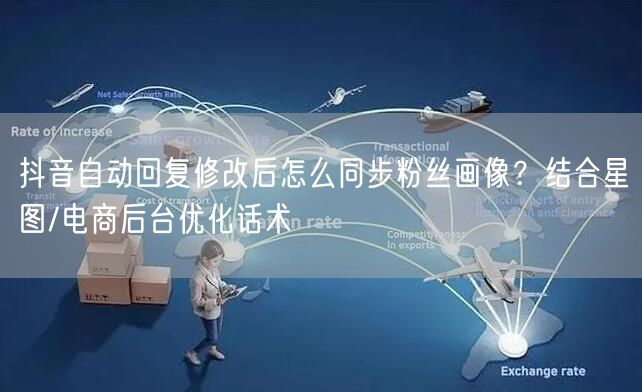 抖音自动回复修改后怎么同步粉丝画像？结合星图/电商后台优化话术