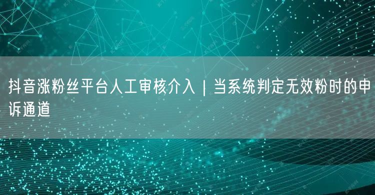抖音涨粉丝平台人工审核介入｜当系统判定无效粉时的申诉通道