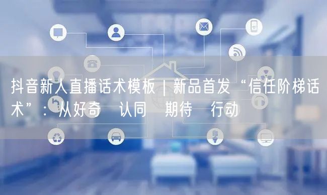 抖音新人直播话术模板｜新品首发“信任阶梯话术”：从好奇→认同→期待→行动