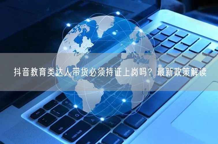 抖音教育类达人带货必须持证上岗吗？最新政策解读