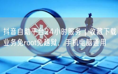 抖音自助平台24小时服务｜收藏下载业务免root免越狱，手机电脑通用