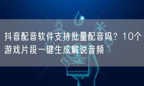 抖音配音软件支持批量配音吗?10个游戏片段一键生成解说音频