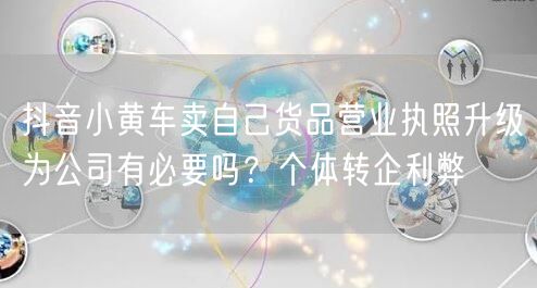 抖音小黄车卖自己货品营业执照升级为公司有必要吗？个体转企利弊