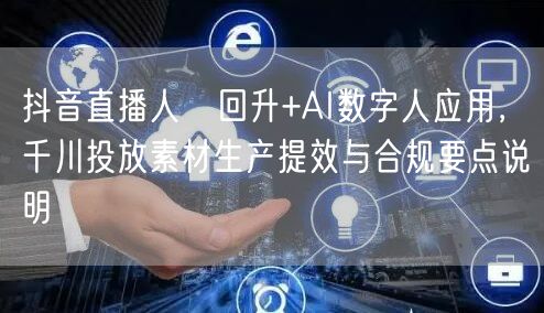 抖音直播人気回升+AI数字人应用，千川投放素材生产提效与合规要点说明