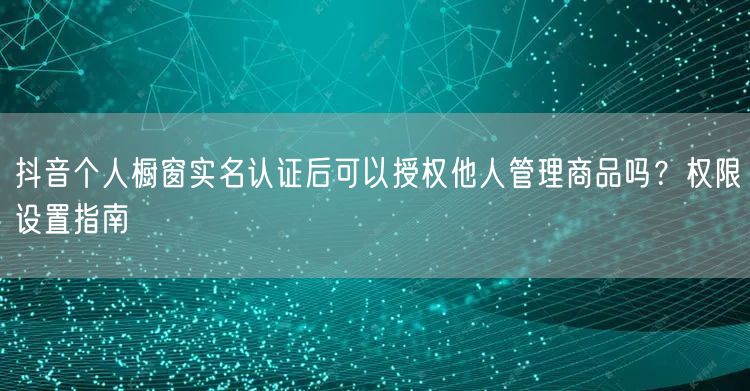 抖音个人橱窗实名认证后可以授权他人管理商品吗?权限设置指南