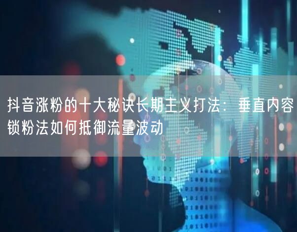 抖音涨粉的十大秘诀长期主义打法：垂直内容锁粉法如何抵御流量波动