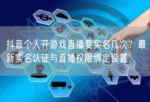 抖音个人开游戏直播要实名几次?最新实名认证与直播权限绑定设置