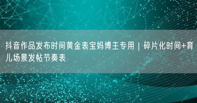 抖音作品发布时间黄金表宝妈博主专用|碎片化时间+育儿场景发帖节奏表