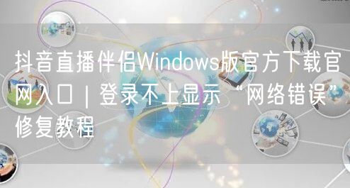 抖音直播伴侣Windows版官方下载官网入口|登录不上显示“网络错误”修复教程