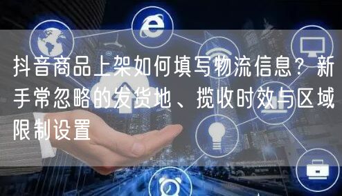 抖音商品上架如何填写物流信息？新手常忽略的发货地、揽收时效与区域限制设置