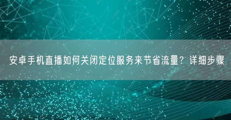 安卓手机直播如何关闭定位服务来节省流量？详细步骤