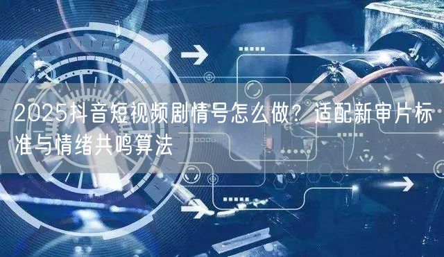 2025抖音短视频剧情号怎么做？适配新审片标准与情绪共鸣算法