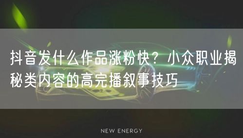 抖音发什么作品涨粉快?小众职业揭秘类内容的高完播叙事技巧
