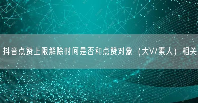 抖音点赞上限解除时间是否和点赞对象(大V/素人)相关