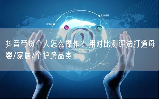 抖音带货个人怎么操作?用对比测评法打通母婴/家居/个护跨品类
