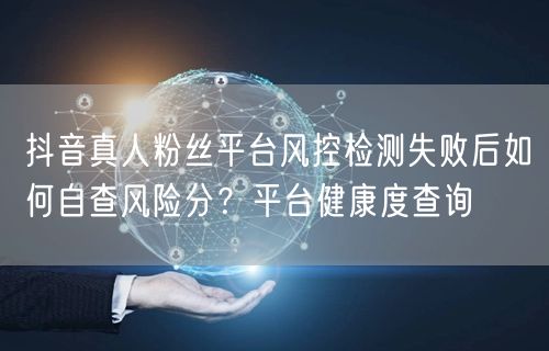 抖音真人粉丝平台风控检测失败后如何自查风险分？平台健康度查询