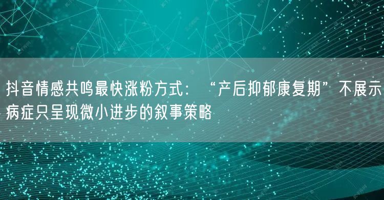 抖音情感共鸣最快涨粉方式：“产后抑郁康复期”不展示病症只呈现微小进步的叙事策略