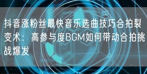 抖音涨粉丝最快音乐选曲技巧合拍裂变术：高参与度BGM如何带动合拍挑战爆发