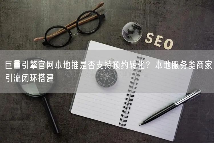巨量引擎官网本地推是否支持预约转化？本地服务类商家引流闭环搭建