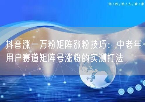 抖音涨一万粉矩阵涨粉技巧:中老年用户赛道矩阵号涨粉的实测打法