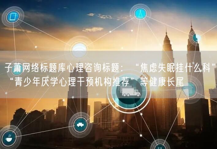 子萧网络标题库心理咨询标题:“焦虑失眠挂什么科”“青少年厌学心理干预机构推荐”等