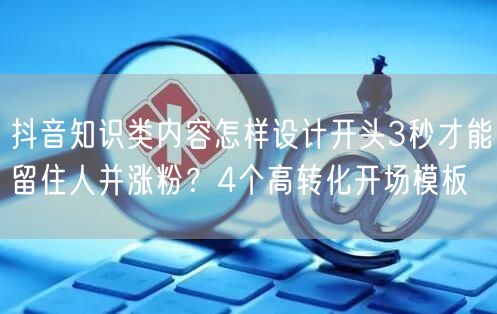 抖音知识类内容怎样设计开头3秒才能留住人并涨粉？4个高转化开场模板