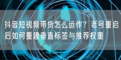 抖音短视频带货怎么运作？老号重启后如何重建垂直标签与推荐权重